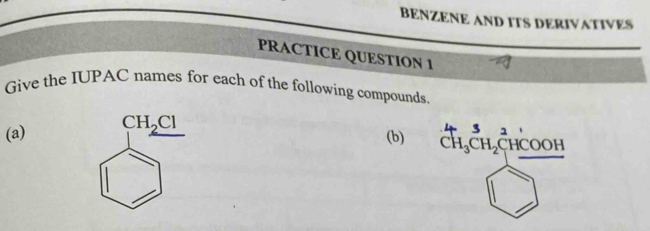 BENZENE AND ITS DERIVATIVES 
PRACTICE QUESTION 1 
Give the IUPAC names for each of the following compounds. 
(a) CH_2Cl
3 1 
(b) CH_3CH_2C HCOOH