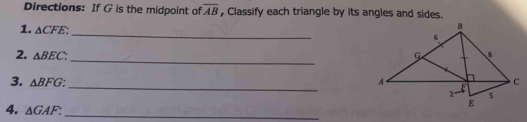 Directions: If G is the midpoint of overline AB , Classify each triangle by its angles and sides. 
_ 
1. △ CFE : 
_ 
2. △ BEC : 
_ 
3. △ BFG : 
4. △ GAF : 
_