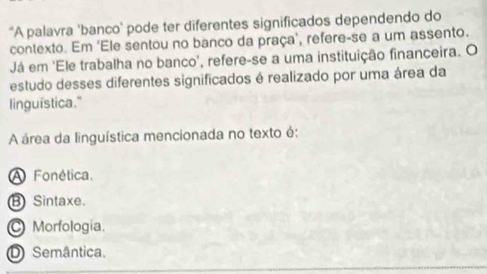 “A palavra 'banco’ pode ter diferentes significados dependendo do
contexto. Em 'Ele sentou no banco da praça’, refere-se a um assento.
Já em 'Ele trabalha no banco', refere-se a uma instituição financeira. O
estudo desses diferentes significados é realizado por uma área da
linguística."
A área da linguística mencionada no texto é:
A Fonética.
B Sintaxe.
Morfología.
D Semântica.