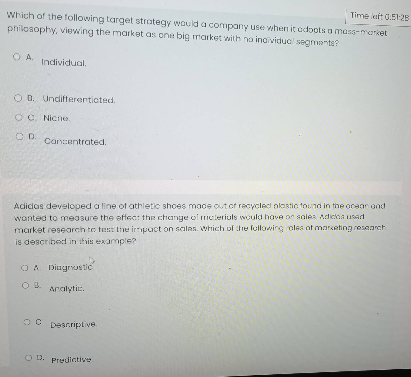 Time left 0:51:28 
Which of the following target strategy would a company use when it adopts a mass-market
philosophy, viewing the market as one big market with no individual segments?
A. Individual.
B. Undifferentiated.
C. Niche.
D. Concentrated.
Adidas developed a line of athletic shoes made out of recycled plastic found in the ocean and
wanted to measure the effect the change of materials would have on sales. Adidas used
market research to test the impact on sales. Which of the following roles of marketing research
is described in this example?
A. Diagnostic.
B. Analytic.
C. Descriptive.
D. Predictive.