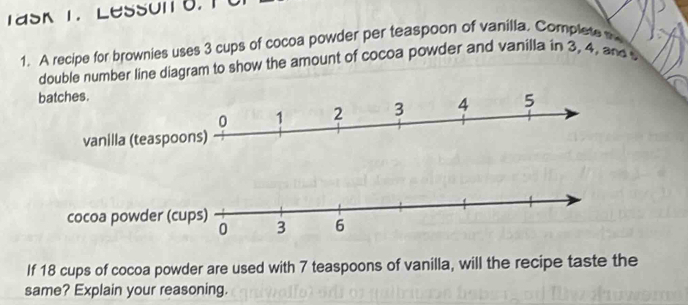 TaSK T Lesson 8. T 
1. A recipe for brownies uses 3 cups of cocoa powder per teaspoon of vanilla. Complete t 
double number line diagram to show the amount of cocoa powder and vanilla in 3, 4, and 
If 18 cups of cocoa powder are used with 7 teaspoons of vanilla, will the recipe taste the 
same? Explain your reasoning.