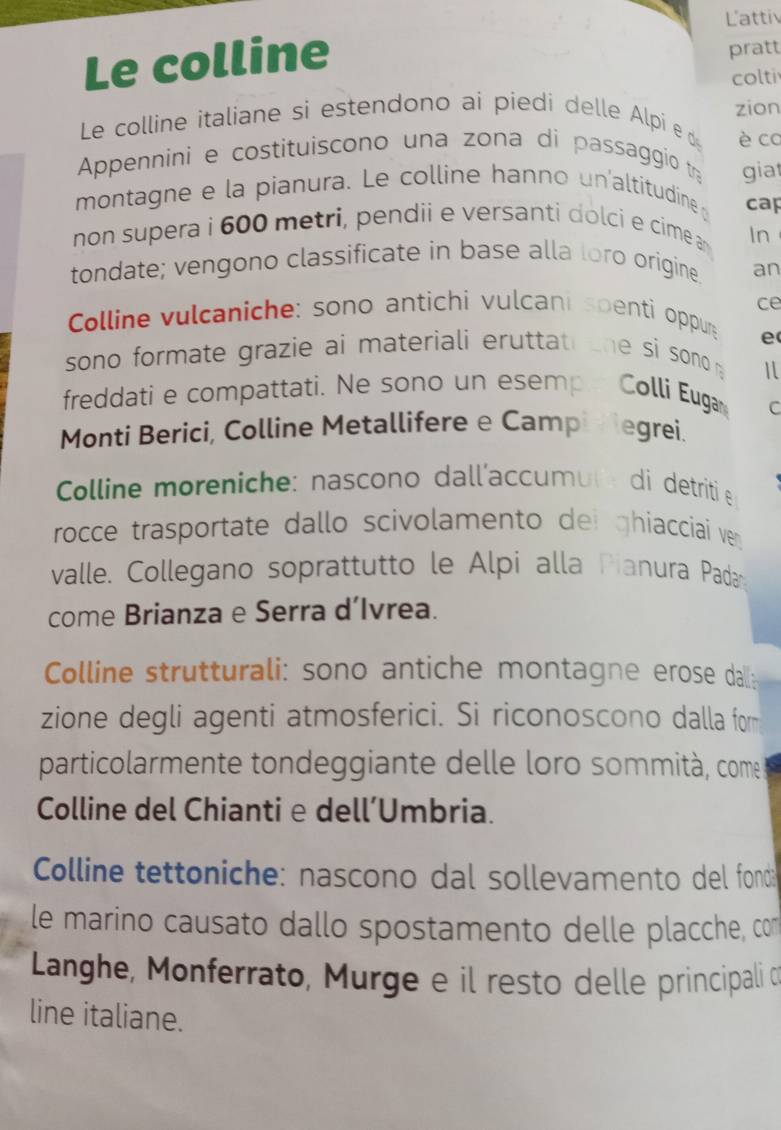 L'attiv 
Le colline 
pratt 
colti 
Le colline italiane si estendono ai piedi delle Alpi e d zion 
è co 
Appennini e costituiscono una zona di passaggio t 
montagne e la pianura. Le colline hanno un'altitudine giat 
cap 
non supera i 600 metri, pendii e versanti dolci e cime a In 
tondate; vengono classificate in base alla loro origine an 
ce 
Colline vulcaniche: sono antichi vulcani spenti oppure 
e 
sono formate grazie ai materiali eruttati one si sono 
1 
freddati e compattati. Ne sono un esemp. Colli Euga 
C 
Monti Berici, Colline Metallifere e Campi Hegrei. 
* Colline moreniche: nascono dall'accumure di detriti e 
rocce trasportate dallo scivolamento dei ghiacciai ven 
valle. Collegano soprattutto le Alpi alla Pianura Padan 
come Brianza e Serra d’Ivrea. 
Colline strutturali: sono antiche montagne erose dall 
zione degli agenti atmosferici. Si riconoscono dalla for 
particolarmente tondeggiante delle loro sommità, come 
Colline del Chianti e dell’Umbria. 
Colline tettoniche: nascono dal sollevamento del fond 
le marino causato dallo spostamento delle placche, com 
Langhe, Monferrato, Murge e il resto delle principalid 
line italiane.