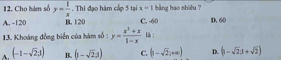 Cho hàm số y= 1/x . Thì đạo hàm cấp 5taix=1 bằng bao nhiêu ?
A. -120 B. 120 C. -60 D. 60
13. Khoảng đồng biến của hàm số : y= (x^2+x)/1-x  là :
A. (-1-sqrt(2);1) (1-sqrt(2);1) (1-sqrt(2);+∈fty ) D. (1-sqrt(2);1+sqrt(2))
B.
C.