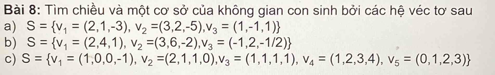 Tìm chiều và một cơ sở của không gian con sinh bởi các hệ véc tơ sau 
a) S= v_1=(2,1,-3),v_2=(3,2,-5),v_3=(1,-1,1)
b) S= v_1=(2,4,1), v_2=(3,6,-2), v_3=(-1,2,-1/2)
c) S= v_1=(1,0,0,-1), v_2=(2,1,1,0), v_3=(1,1,1), v_4=(1,2,3,4), v_5=(0,1,2,3)