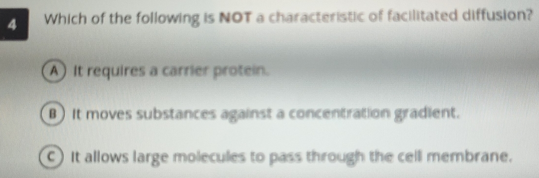 Which of the following is NOT a characteristic of facilitated diffusion?
A) It requires a carrier protein.
B) It moves substances against a concentration gradient.
) It allows large molecules to pass through the cell membrane.