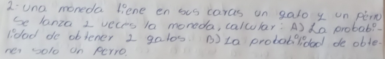 2:una moneda liene en sus caras un gato y un péin 
Se lanza 1 veces la moneda, calcular: A) da probab?- 
lidad do obtener 1 gatos. B)La probabilidad de oble. 
ner solo on perro.