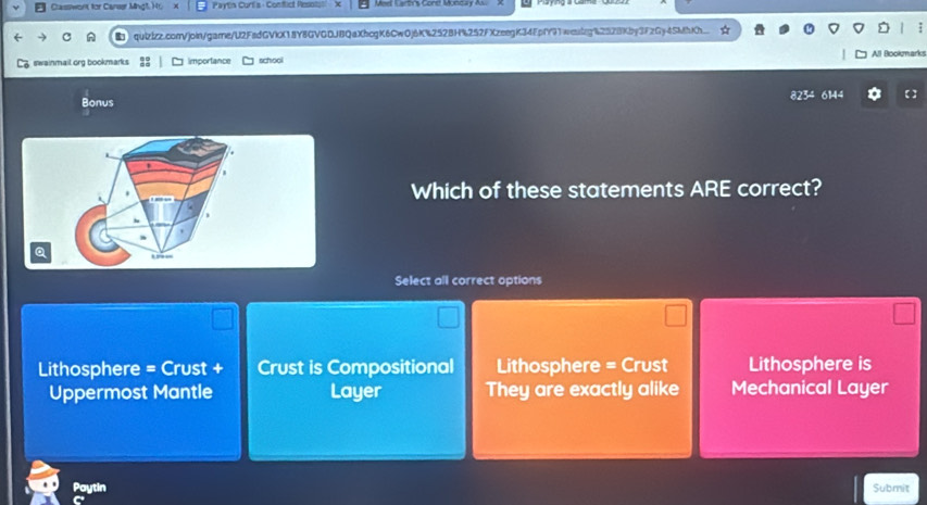 Classwont for Canser Mng1. Hr. Paytin Curt's - Conflict Res
quizizz.comVjoin/game/U2FedGVkX18Y8GVGDJBQaXhcgK6CwOj6K%2528H%252FXzeegK34FpfY91weulg%2528Kby3FzGy4SMhKh
swainmail.org bookmarks importance school All Bookma
825° 
Bonus 6144 【 】
Which of these statements ARE correct?
a
Select all correct options
Lithosphere = Crust + Crust is Compositional Lithosphere = Crust Lithosphere is
Uppermost Mantle Layer They are exactly alike Mechanical Layer
Paytin Submit