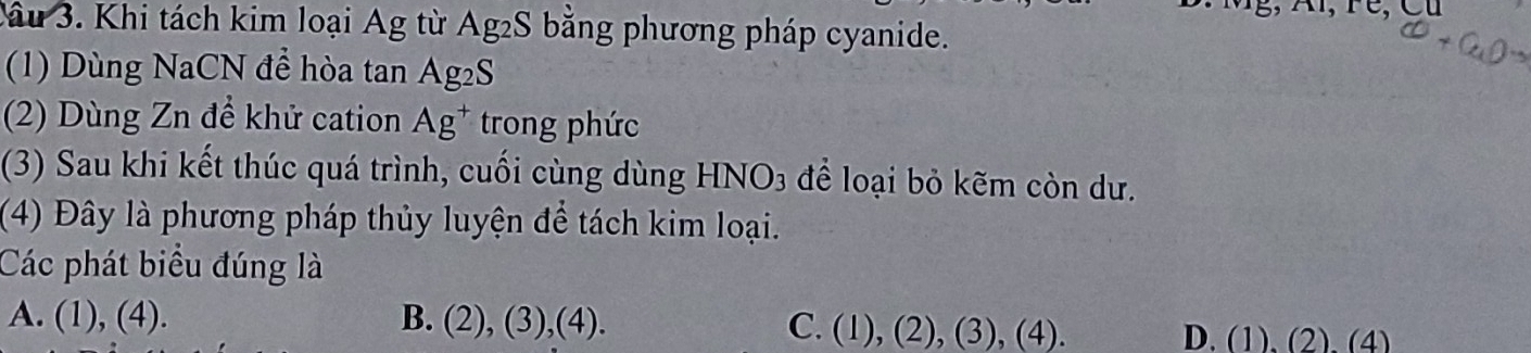 Cầu 3. Khi tách kim loại Ag từ Ag2S bằng phương pháp cyanide.
(1) Dùng NaCN để hòa tan Ag_2S
(2) Dùng Zn để khử cation Ag^+ trong phức
(3) Sau khi kết thúc quá trình, cuối cùng dùng HNO_3 để loại bỏ kẽm còn dư.
(4) Đây là phương pháp thủy luyện để tách kim loại.
Các phát biểu đúng là
A. (1),(4). B. (2),(3),(4). C. (1),(2),(3),(4). D. (1), ( 2) (4)