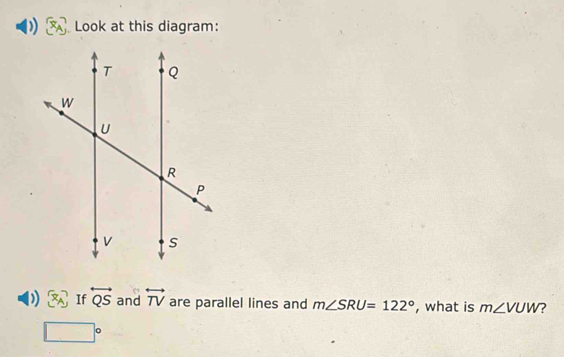 Look at this diagram: 
) [x_A] If overleftrightarrow QS and overleftrightarrow TV are parallel lines and m∠ SRU=122° , what is m∠ VUW ?
□°