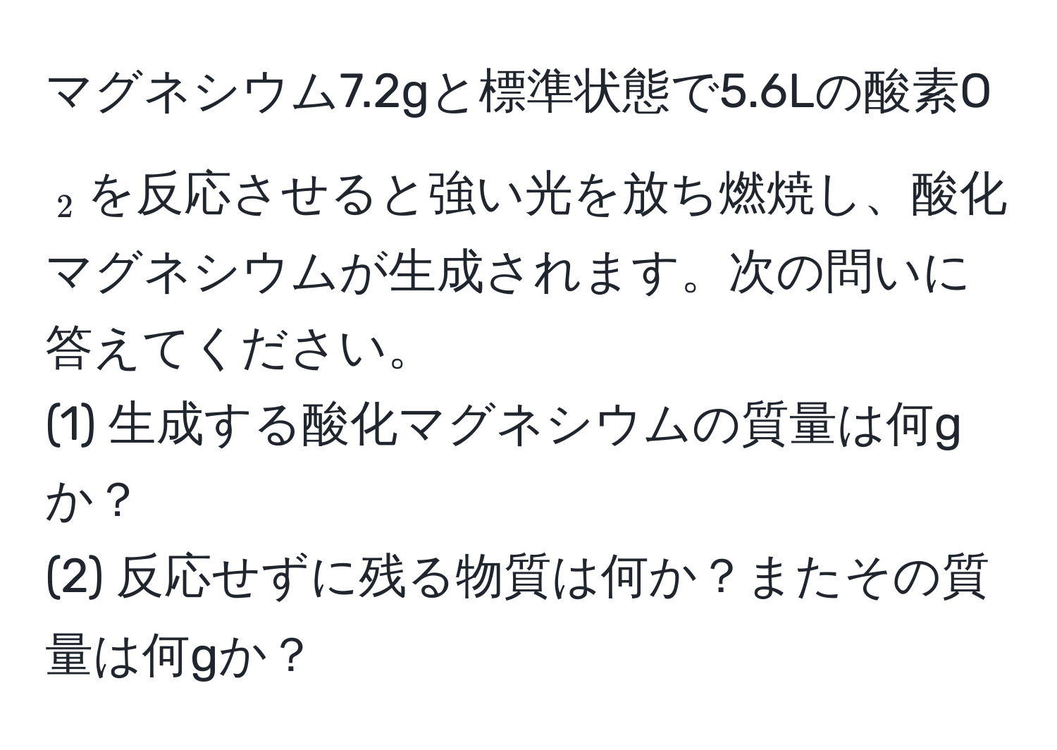 マグネシウム7.2gと標準状態で5.6Lの酸素O$_2$を反応させると強い光を放ち燃焼し、酸化マグネシウムが生成されます。次の問いに答えてください。  
(1) 生成する酸化マグネシウムの質量は何gか？  
(2) 反応せずに残る物質は何か？またその質量は何gか？