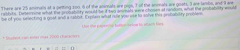 There are 25 animals at a petting zoo. 6 of the animals are pigs, 7 of the animals are goats, 3 are lambs, and 9 are 
rabbits. Determine what the probability would be if two animals were chosen at random, what the probability would 
be of you selecting a goat and a rabbit. Explain what rule you use to solve this probability problem. 
Use the paperclip button below to attach files. 
Student can enter max 2000 characters 
D r u Ω