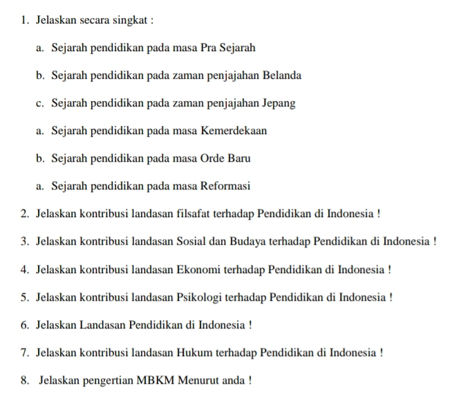 Jelaskan secara singkat : 
a. Sejarah pendidikan pada masa Pra Sejarah 
b. Sejarah pendidikan pada zaman penjajahan Belanda 
c. Sejarah pendidikan pada zaman penjajahan Jepang 
a. Sejarah pendidikan pada masa Kemerdekaan 
b. Sejarah pendidikan pada masa Orde Baru 
a. Sejarah pendidikan pada masa Reformasi 
2. Jelaskan kontribusi landasan filsafat terhadap Pendidikan di Indonesia ! 
3. Jelaskan kontribusi landasan Sosial dan Budaya terhadap Pendidikan di Indonesia ! 
4. Jelaskan kontribusi landasan Ekonomi terhadap Pendidikan di Indonesia ! 
5. Jelaskan kontribusi landasan Psikologi terhadap Pendidikan di Indonesia ! 
6. Jelaskan Landasan Pendidikan di Indonesia ! 
7. Jelaskan kontribusi landasan Hukum terhadap Pendidikan di Indonesia ! 
8. Jelaskan pengertian MBKM Menurut anda !