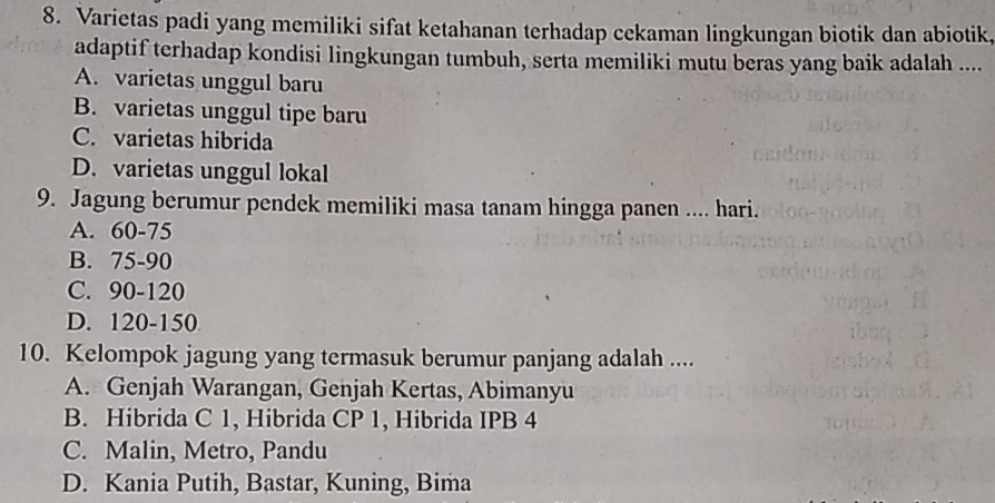 Varietas padi yang memiliki sifat ketahanan terhadap cekaman lingkungan biotik dan abiotik,
adaptif terhadap kondisi lingkungan tumbuh, serta memiliki mutu beras yang baik adalah ....
A. varietas unggul baru
B. varietas unggul tipe baru
C. varietas hibrida
D. varietas unggul lokal
9. Jagung berumur pendek memiliki masa tanam hingga panen .... hari.
A. 60 - 75
B. 75 - 90
C. 90 - 120
D. 120 - 150
10. Kelompok jagung yang termasuk berumur panjang adalah ....
A. Genjah Warangan, Genjah Kertas, Abimanyu
B. Hibrida C 1, Hibrida CP 1, Hibrida IPB 4
C. Malin, Metro, Pandu
D. Kania Putih, Bastar, Kuning, Bima