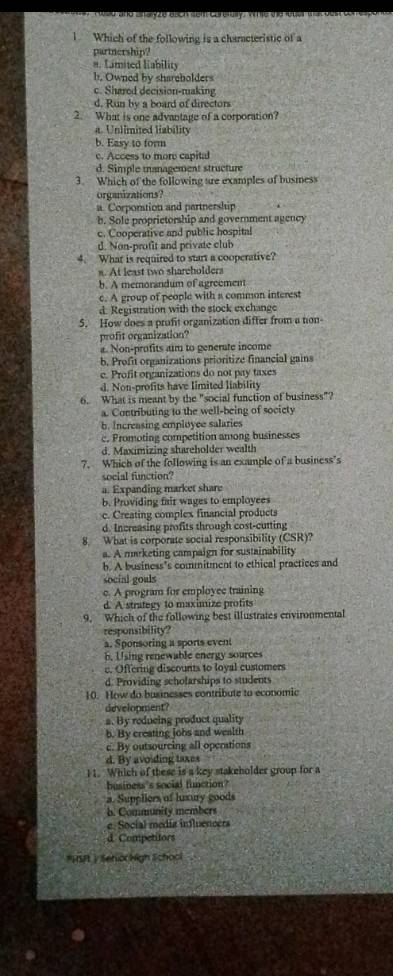 Which of the following is a characteristic of a
partnership?
a. Limited Hability
h. Owned by sharebolders
c. Shared decision-making
d. Run by a board of directors
2. What is one advantage of a corporation?
a. Unlimited liability
b. Easy to form
c. Access to more capital
d. Simple management structure
3. Which of the following are examples of busmess
organizations?
a. Corpontion and partnership
b. Sole proprietorship and government agency
c. Cooperative and public hospital
d. Non-profit and private club
4. What is required to start a cooperative?
n. At least two shareholders
b. A memorandum of agreement
c. A group of people with a common interest
d. Registration with the stock exchange
5. How does a profit organization differ from a non-
profit organization?
a. Non-profits aim to generate income
b. Profit organizations prioritize financial gains
c. Profit organizations do not pay taxes
d. Non-profits have limited liability
6. What is meant by the "social function of business"?
a. Contributing to the well-being of socicty
b. Increasing employee salaries
c. Promoting competition among businesses
d. Maximizing shareholder wealth
7. Which of the following is an example of a business's
social function?
a. Expanding market share
b. Providing fair wages to employees
c. Creating complex financial products
d. Increasing profits through cost-cutting
8. What is corporate social responsibility (CSR)?
a. A marketing campaign for sustainability
b. A business’s commitment to ethical practices and
social goals
c. A program for employee training
d. A strategy to maximize profits
9. Which of the following best illustrates environmental
responsibility?
a. Sponsoring a sports event
b. Using renewable energy sources
c. Offering discounts to loyal customers
d. Providing scholarships to students
10. How do businesses contribute to economic
development?
a. By reducing product quality
b. By creating jobs and wealth
c. By outsourcing all operations
d. By avoiding taxes
11. Which of these is a key stakeholder group for a
business's social function?
a. Suppliers of luxury goods
b. Community members
e. Social medía influencers
d Competitors
ISI | SehorNigh Sichool