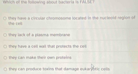 Which of the following about bacteria is FALSE?
they have a circular chromosome located in the nucleoid region of
the cell
they lack of a plasma membrane
they have a cell wall that protects the cell
they can make their own proteins
they can produce toxins that damage eukaryotic cells