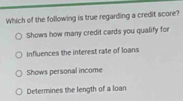 Which of the following is true regarding a credit score?
Shows how many credit cards you qualify for
Influences the interest rate of loans
Shows personal income
Determines the length of a loan