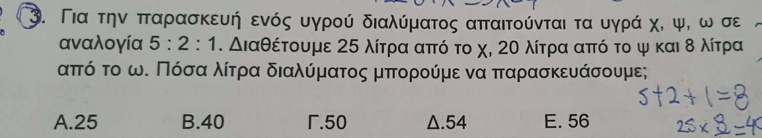 Για τηναπταρασκευή ενός υγρού διαλύματος απαιτούνται τα υγρά χ, ψ, ω σε
αναλογία 5:2:1.△ la θέτουμε 25 λίτρα από το χ, 20 λίτρα από το ψ και δ λίτρα
απτόο το ωΚ Πόσααολίτρααα διαλύόρμνατος μπορούμε να ππαρασκευάσουμε;
A. 25 B. 40 .50 Δ. 54 E. 56