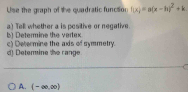 Use the graph of the quadratic function f(x)=a(x-h)^2+k. 
a) Tell whether a is positive or negative. 
b) Determine the vertex. 
c) Determine the axis of symmetry. 
d) Determine the range. 
A. (-∈fty ,∈fty )