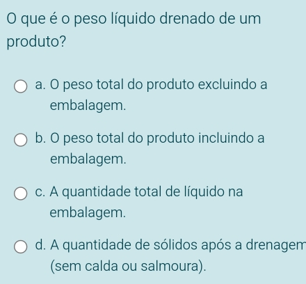 que é o peso líquido drenado de um
produto?
a. O peso total do produto excluindo a
embalagem.
b. O peso total do produto incluindo a
embalagem.
c. A quantidade total de líquido na
embalagem.
d. A quantidade de sólidos após a drenagem
(sem calda ou salmoura).