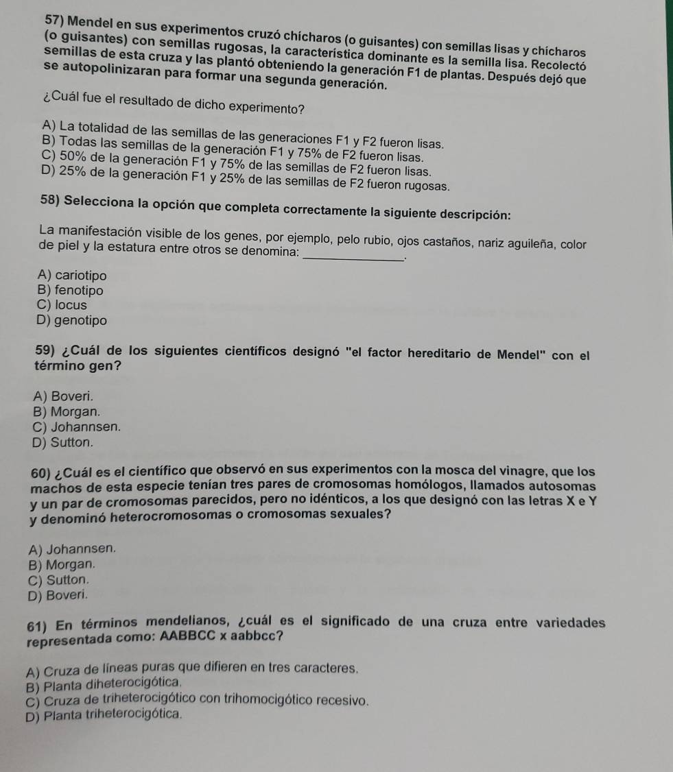 Mendel en sus experimentos cruzó chícharos (o guisantes) con semillas lisas y chícharos
(o guisantes) con semillas rugosas, la característica dominante es la semilla lisa. Recolectó
semillas de esta cruza y las plantó obteniendo la generación F1 de plantas. Después dejó que
se autopolinizaran para formar una segunda generación.
¿Cuál fue el resultado de dicho experimento?
A) La totalidad de las semillas de las generaciones F1 y F2 fueron lisas.
B) Todas las semillas de la generación F1 y 75% de F2 fueron lisas.
C) 50% de la generación F1 y 75% de las semillas de F2 fueron lisas.
D) 25% de la generación F1 y 25% de las semillas de F2 fueron rugosas.
58) Selecciona la opción que completa correctamente la siguiente descripción:
_
La manifestación visible de los genes, por ejemplo, pelo rubio, ojos castaños, nariz aguileña, color
de piel y la estatura entre otros se denomina:
.
A) cariotipo
B) fenotipo
C) locus
D) genotipo
59) ¿Cuál de los siguientes científicos designó "el factor hereditario de Mendel" con el
término gen?
A) Boveri.
B) Morgan.
C) Johannsen.
D) Sutton.
60) ¿Cuál es el científico que observó en sus experimentos con la mosca del vinagre, que los
machos de esta especie tenían tres pares de cromosomas homólogos, llamados autosomas
y un par de cromosomas parecidos, pero no idénticos, a los que designó con las letras X e Y
y denominó heterocromosomas o cromosomas sexuales?
A) Johannsen.
B) Morgan.
C) Sutton.
D) Boveri.
61) En términos mendelianos, ¿cuál es el significado de una cruza entre variedades
representada como: AABBCC x aabbcc?
A) Cruza de líneas puras que difieren en tres caracteres.
B) Planta diheterocigótica.
C) Cruza de triheterocigótico con trihomocigótico recesivo.
D) Planta triheterocigótica.