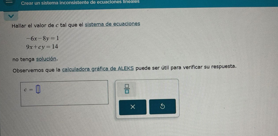 Crear un sistema inconsistente de ecuaciones lineales 
Hallar el valor de c tal que el sistema de ecuaciones
-6x-8y=1
9x+cy=14
no tenga solución. 
Observemos que la calculadora gráfica de ALEKS puede ser útil para verificar su respuesta.
c=□
 □ /□   
×