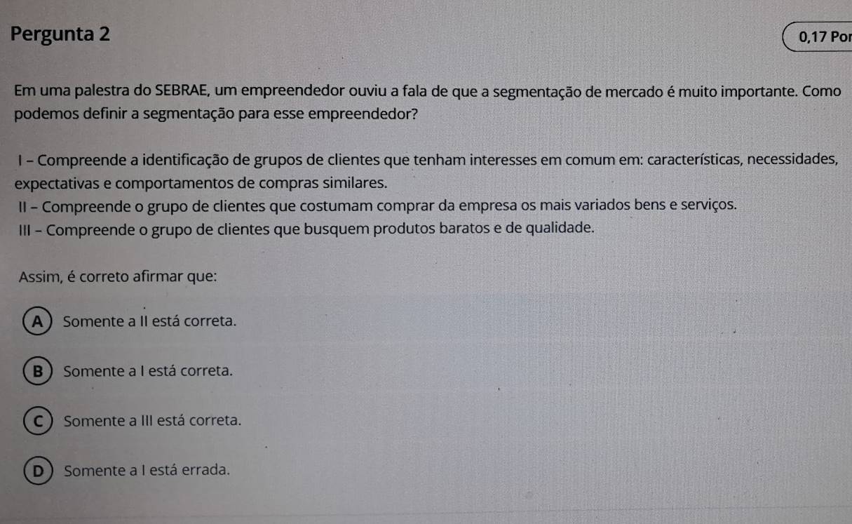 Pergunta 2 0,17 Por
Em uma palestra do SEBRAE, um empreendedor ouviu a fala de que a segmentação de mercado é muito importante. Como
podemos definir a segmentação para esse empreendedor?
I - Compreende a identificação de grupos de clientes que tenham interesses em comum em: características, necessidades,
expectativas e comportamentos de compras similares.
II - Compreende o grupo de clientes que costumam comprar da empresa os mais variados bens e serviços.
III - Compreende o grupo de clientes que busquem produtos baratos e de qualidade.
Assim, é correto afirmar que:
A) Somente a II está correta.
B  Somente a I está correta.
C ) Somente a III está correta.
D  Somente a I está errada.