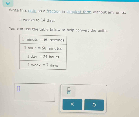 Write this ratio as a fraction in simplest form without any units.
5 weeks to 14 days
You can use the table below to help convert the units.
 □ /□  
×