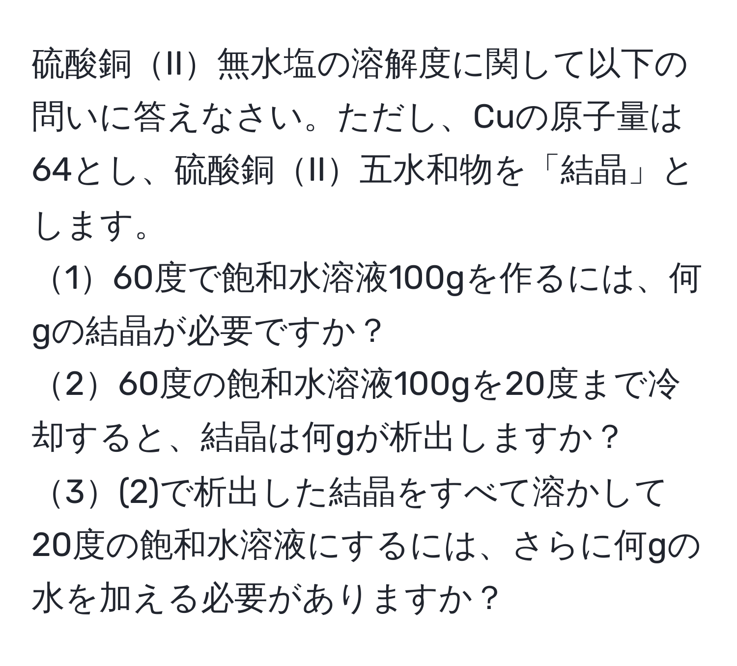 硫酸銅II無水塩の溶解度に関して以下の問いに答えなさい。ただし、Cuの原子量は64とし、硫酸銅II五水和物を「結晶」とします。  
160度で飽和水溶液100gを作るには、何gの結晶が必要ですか？  
260度の飽和水溶液100gを20度まで冷却すると、結晶は何gが析出しますか？  
3(2)で析出した結晶をすべて溶かして20度の飽和水溶液にするには、さらに何gの水を加える必要がありますか？