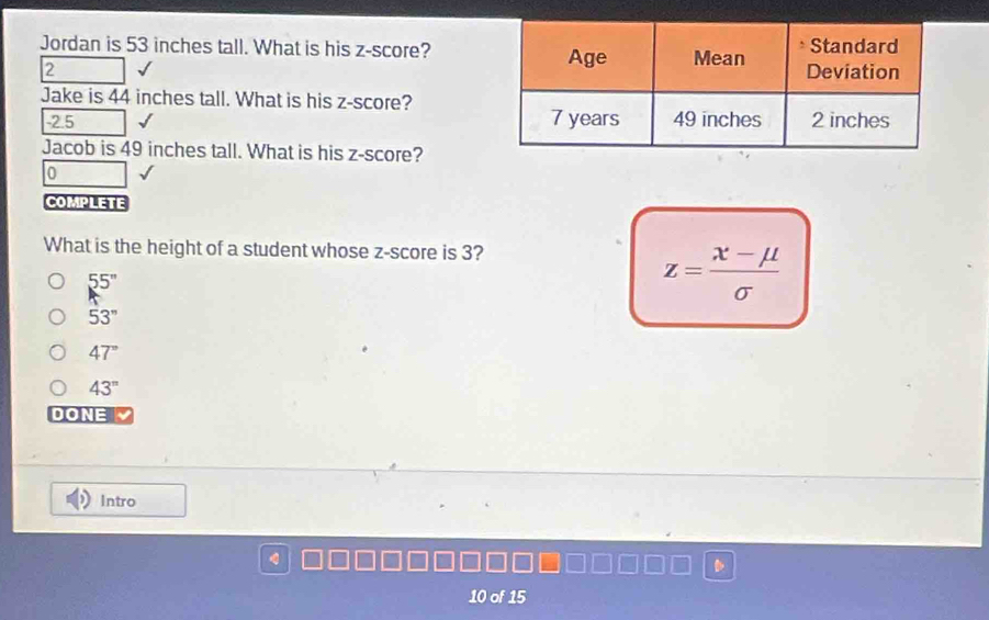 Jordan is 53 inches tall. What is his z-score?
2 
Jake is 44 inches tall. What is his z-score?
-2.5
Jacob is 49 inches tall. What is his z-score?
0
COMPLETE
What is the height of a student whose z-score is 3?
55''
z= (x-mu )/sigma  
53''
47°
43^(π)
DONE 
Intro
10 of 15