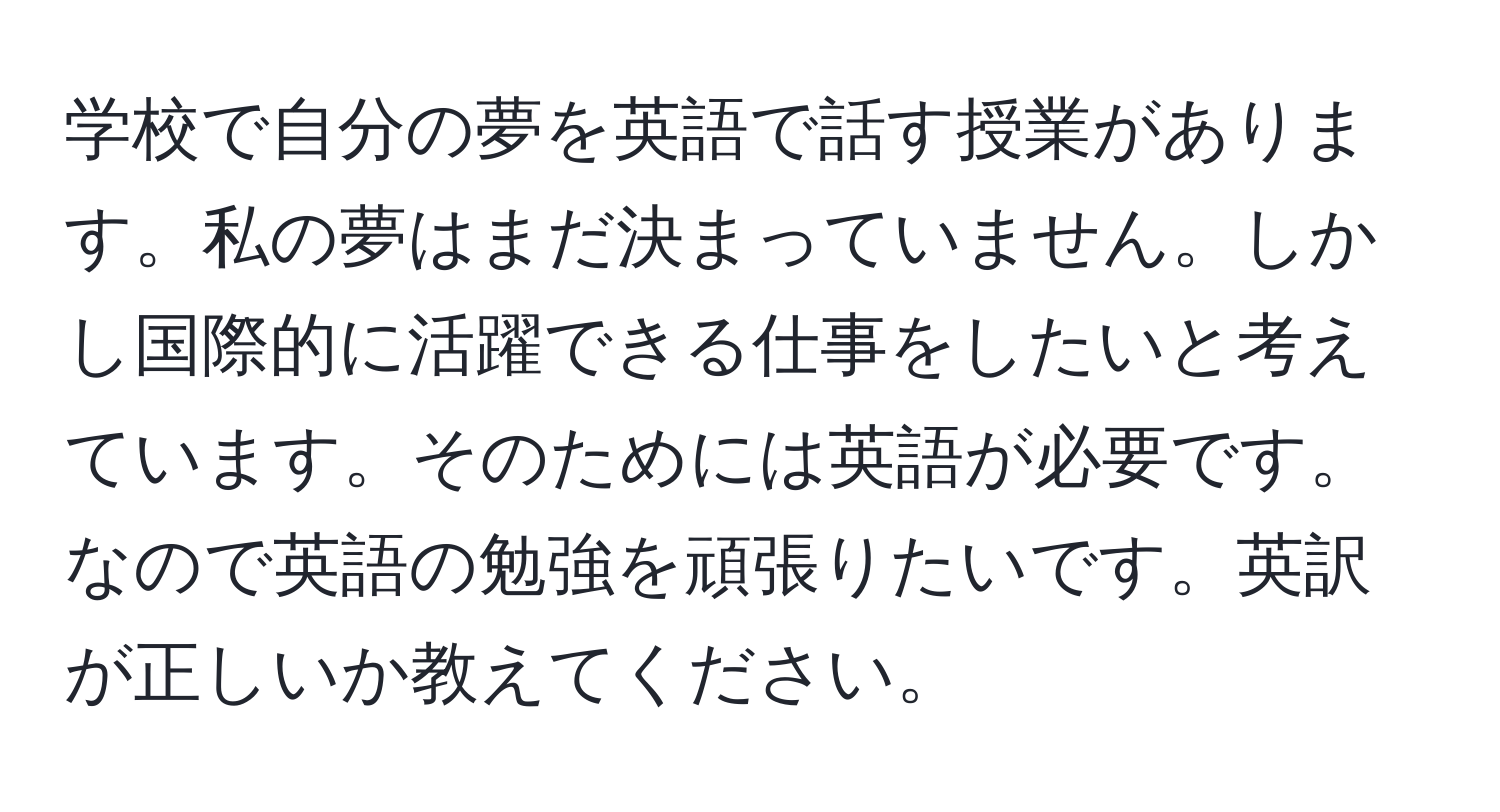 学校で自分の夢を英語で話す授業があります。私の夢はまだ決まっていません。しかし国際的に活躍できる仕事をしたいと考えています。そのためには英語が必要です。なので英語の勉強を頑張りたいです。英訳が正しいか教えてください。