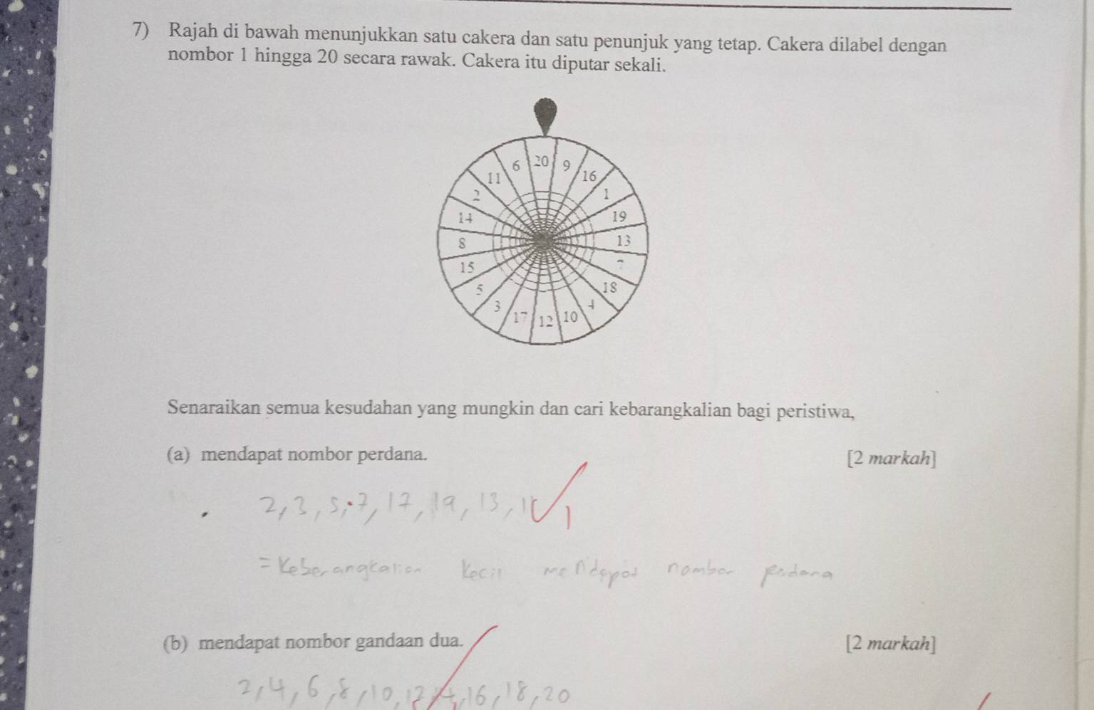 Rajah di bawah menunjukkan satu cakera dan satu penunjuk yang tetap. Cakera dilabel dengan 
nombor 1 hingga 20 secara rawak. Cakera itu diputar sekali.
6 20 9
11
16
2
1
14
19
8
13
15
^
5
18
3
4
17 12 10
Senaraikan semua kesudahan yang mungkin dan cari kebarangkalian bagi peristiwa, 
(a) mendapat nombor perdana. [2 markah] 
(b) mendapat nombor gandaan dua. [2 markah]