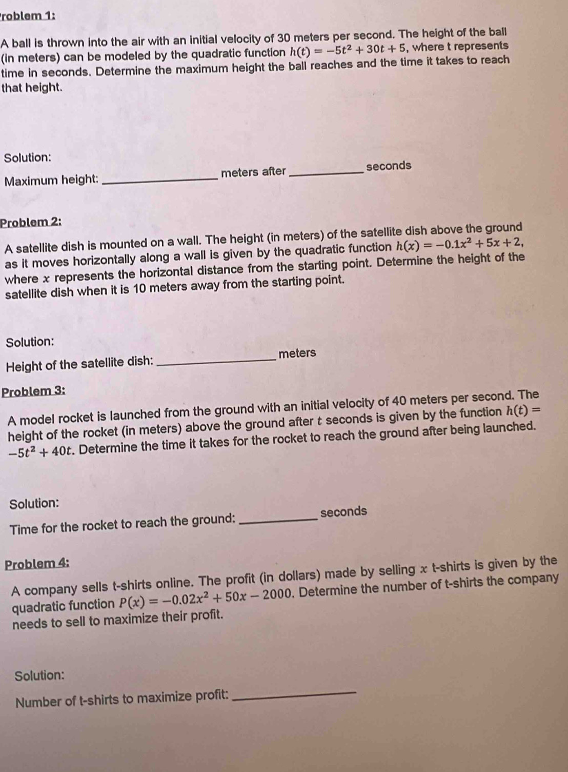 Problem 1: 
A ball is thrown into the air with an initial velocity of 30 meters per second. The height of the ball 
(in meters) can be modeled by the quadratic function h(t)=-5t^2+30t+5 , where t represents 
time in seconds. Determine the maximum height the ball reaches and the time it takes to reach 
that height. 
Solution: 
Maximum height: _ meters after_ seconds
Problem 2: 
A satellite dish is mounted on a wall. The height (in meters) of the satellite dish above the ground 
as it moves horizontally along a wall is given by the quadratic function h(x)=-0.1x^2+5x+2, 
where x represents the horizontal distance from the starting point. Determine the height of the 
satellite dish when it is 10 meters away from the starting point. 
Solution:
meters
Height of the satellite dish:_ 
Problem 3: 
A model rocket is launched from the ground with an initial velocity of 40 meters per second. The 
height of the rocket (in meters) above the ground after t seconds is given by the function h(t)=
-5t^2+40t. Determine the time it takes for the rocket to reach the ground after being launched. 
Solution: 
Time for the rocket to reach the ground: _ seconds
Problem 4: 
A company sells t-shirts online. The profit (in dollars) made by selling x t-shirts is given by the 
quadratic function P(x)=-0.02x^2+50x-2000. Determine the number of t-shirts the company 
needs to sell to maximize their profit. 
Solution: 
Number of t-shirts to maximize profit: 
_