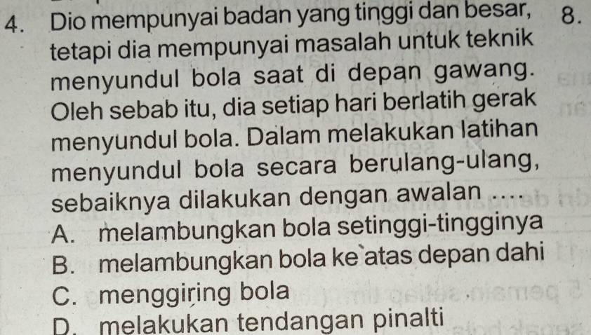 Dio mempunyai badan yang tinggi dan besar, 8.
tetapi dia mempunyai masalah untuk teknik
menyundul bola saat di depan gawang.
Oleh sebab itu, dia setiap hari berlatih gerak
menyundul bola. Dalam melakukan latihan
menyundul bola secara berulang-ulang,
sebaiknya dilakukan dengan awalan ....
A. melambungkan bola setinggi-tingginya
B. melambungkan bola ke atas depan dahi
C. menggiring bola
D. melakukan tendangan pinalti