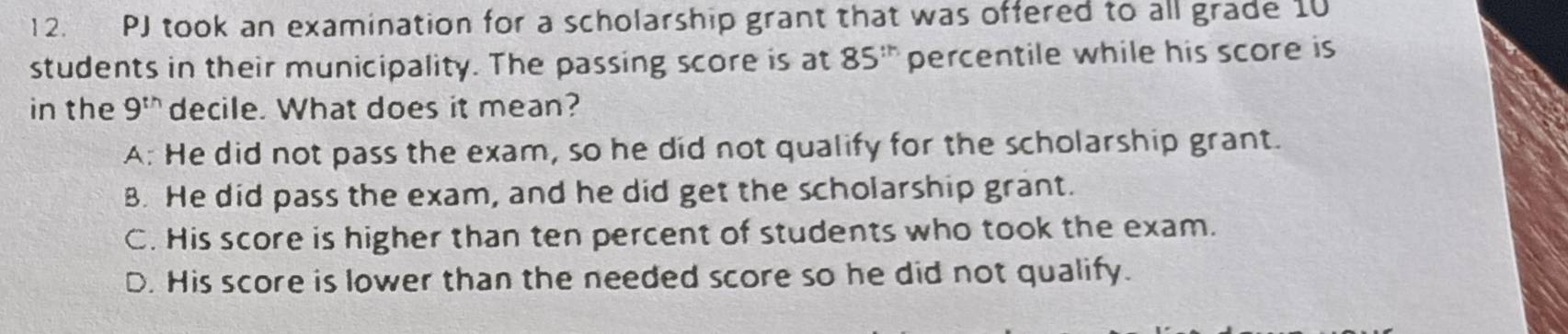 PJ took an examination for a scholarship grant that was offered to all grade 10
students in their municipality. The passing score is at 85^(th) percentile while his score is
in the 9^(th) decile. What does it mean?
A: He did not pass the exam, so he did not qualify for the scholarship grant.
B. He did pass the exam, and he did get the scholarship grant.
C. His score is higher than ten percent of students who took the exam.
D. His score is lower than the needed score so he did not qualify.