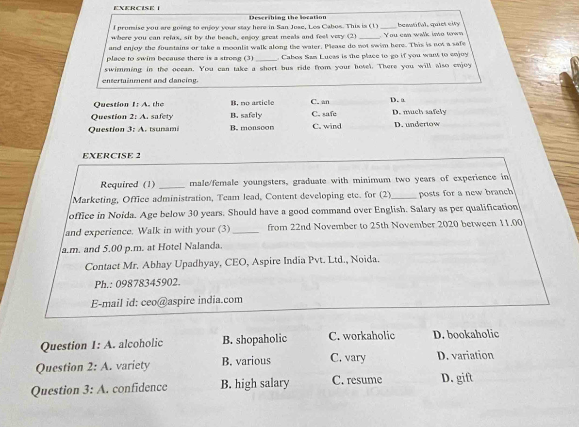 Describing the location
I promise you are going to enjoy your stay here in San Jose, Los Cabos. This is (1)_ beautiful, quiet city
where you can relax, sit by the beach, enjoy great meals and feel very (2) _. You can walk into town
and enjoy the fountains or take a moonlit walk along the water. Please do not swim here. This is not a safe
place to swim because there is a strong (3) _. Cabos San Lucas is the place to go if you want to enjoy
swimming in the ocean. You can take a short bus ride from your hotel. There you will also enjoy
entertainment and dancing.
Question I:A . the B. no article C. an
D. a
Question 2:A safety B. safely C. safe D. much safely
Question 3:A. tsunami B. monsoon C. wind D. undertow
EXERCISE 2
Required (1) _male/female youngsters, graduate with minimum two years of experience in
Marketing, Office administration, Team lead, Content developing etc. for (2)_ posts for a new branch
office in Noida. Age below 30 years. Should have a good command over English. Salary as per qualification
and experience. Walk in with your (3)_ from 22nd November to 25th November 2020 between 11.00
a.m. and 5.00 p.m. at Hotel Nalanda.
Contact Mr. Abhay Upadhyay, CEO, Aspire India Pvt. Ltd., Noida.
Ph.: 09878345902.
E-mail id: ceo@aspire india.com
Question I:A . alcoholic B. shopaholic C. workaholic D. bookaholic
Question 2:A . variety
B. various C. vary D. variation
Question 3:A . confidence B. high salary C. resume D. gift