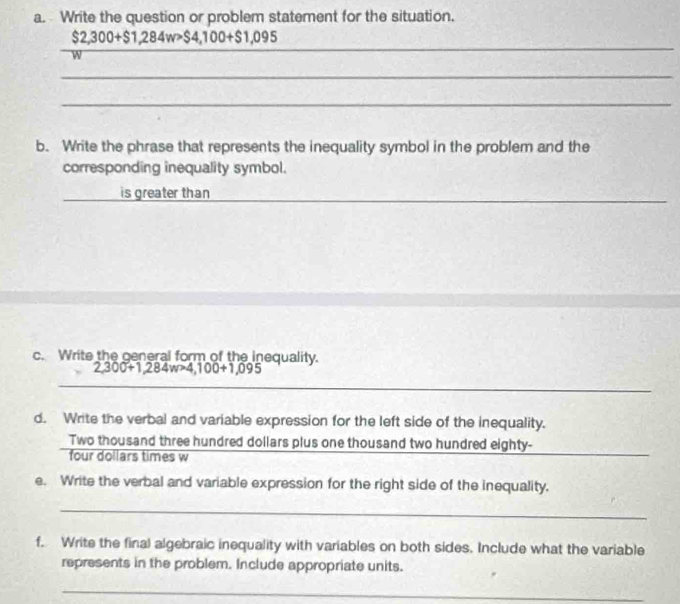 Write the question or problem statement for the situation.
$2,300+$1,284w>$4,100+$1,095
W
_ 
_ 
_ 
b. Write the phrase that represents the inequality symbol in the problem and the 
corresponding inequality symbol. 
is greater than 
c. Write the general form of the inequality.
2,300+1,284w>4,100+1,095
_ 
_ 
d. Write the verbal and variable expression for the left side of the inequality. 
Two thousand three hundred dollars plus one thousand two hundred eighty- 
four dollars times w
e. Write the verbal and variable expression for the right side of the inequality. 
_ 
f. Write the final algebraic inequality with variables on both sides. Include what the variable 
represents in the problem. Include appropriate units. 
_