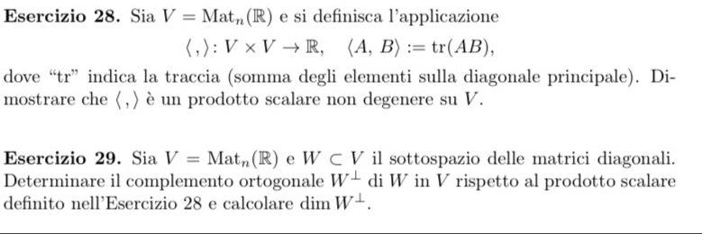 SiaV=Mat_n(R) e si definisca l’applicazione 
( , > : | V* Vto R,langle A,Brangle :=tr(AB), 
dove “tr” indica la traccia (somma degli elementi sulla diagonale principale). Di- 
mostrare che (,) è un prodotto scalare non degenere su V. 
Esercizio 29. Sia V=Mat_n(R) e W⊂ V il sottospazio delle matrici diagonali. 
Determinare il complemento ortogonale W^(⊥) di W in V rispetto al prodotto scalare 
definito nell’Esercizio 28 e calcolare dim W^(⊥).