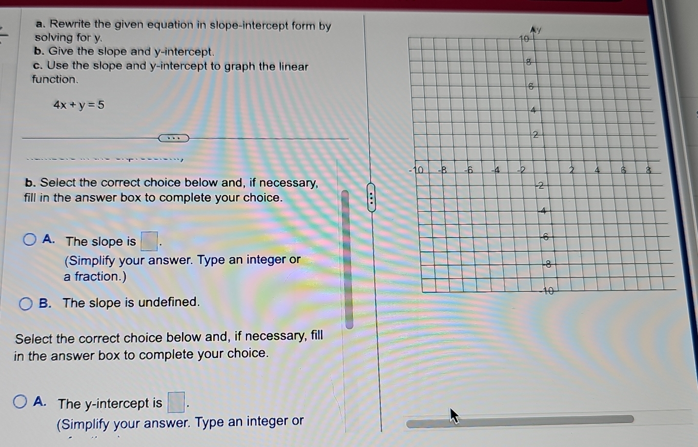 Rewrite the given equation in slope-intercept form by
solving for y. 
b. Give the slope and y-intercept.
c. Use the slope and y-intercept to graph the linear
function.
4x+y=5
b. Select the correct choice below and, if necessary,
fill in the answer box to complete your choice.
A. The slope is □. 
(Simplify your answer. Type an integer or
a fraction.)
B. The slope is undefined.
Select the correct choice below and, if necessary, fill
in the answer box to complete your choice.
A. The y-intercept is □. 
(Simplify your answer. Type an integer or