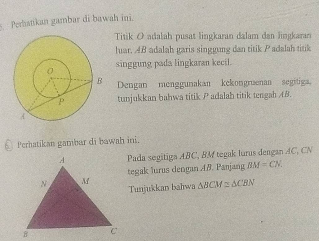 Perhatikan gambar di bawah ini. 
Titik O adalah pusat lingkaran dalam dan lingkaran 
luar. AB adalah garis singgung dan titik P adalah titik 
singgung pada lingkaran kecil. 
Dengan menggunakan kekongruenan segitiga 
tunjukkan bahwa titik P adalah titik tengah AB. 
Perhatikan gambar di bawah ini. 
Pada segitiga ABC, BM tegak lurus dengan AC, CN
tegak lurus dengan AB. Panjang BM=CN. 
Tunjukkan bahwa △ BCM≌ △ CBN