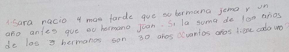 1-Sara nacio y mas farde goe so hermana jema r on 
ano antes gue eo hermano joan. Si la soma de 100 anos 
de los 3 hermanos son 30 ahos d(vantos aros tiene coda uno?