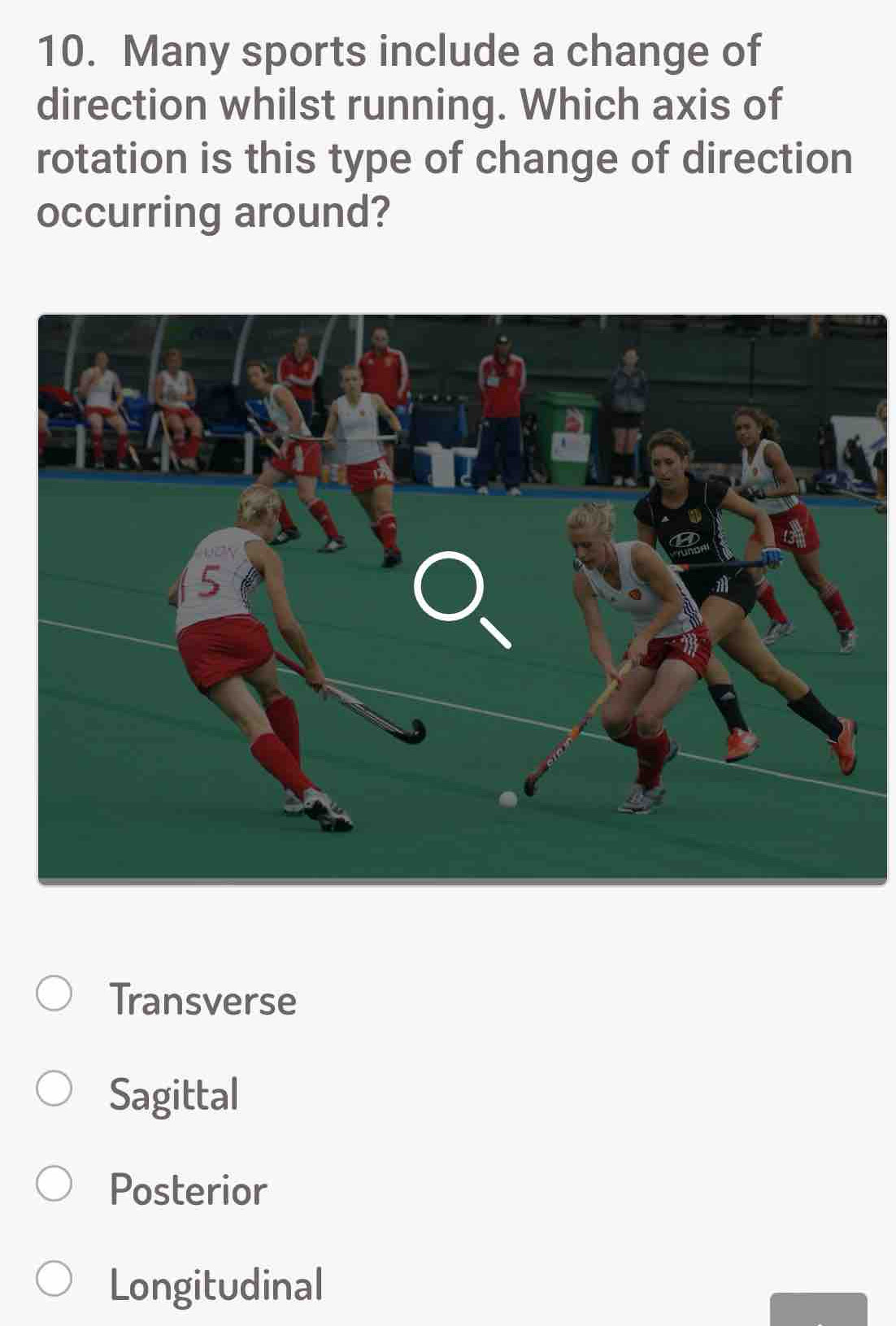 Many sports include a change of
direction whilst running. Which axis of
rotation is this type of change of direction
occurring around?
Transverse
Sagittal
Posterior
Longitudinal