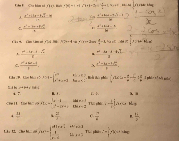 Cho hàm số f(x). Biết f(0)=4 và f'(x)=2sin^2 x/2 +1,forall x∈ □ , khi đó ∈tlimits _0^((frac π)4)f(x)dx bằng
A.  (π^2+16π +8sqrt(2)-16)/16   (π^2+16π +2sqrt(2)-4)/16 
B.
C.  (π^2+16π +8sqrt(2))/16   (π^2+16π -16)/16 .
D.
Câu 9, Cho hàm số f(x).Biết f(0)=4 vá f'(x)=2cos^2 x/2 +3,forall x∈ □ , khi đó ∈t f(x)dx bång?
A.  (π^2+8π -8-sqrt(2))/8 .  (π^2+8π -8-4sqrt(2))/8 .
B.
C.  (π^2+6π +8)/8 .  (π^2+8π -4sqrt(2))/8 ,
D.
Câu 10. Cho hàm số f(x)=beginarrayl e^(2x)khix≥ 0 x^2+x+2khix<0endarray.. Biết tích phân ∈tlimits _(-1)^1f(x)dx= a/b + e^2/c ( a/b  là phân số tối giân).
Giá trị a+b+c bàng
A. 7 . B. 8 . C. 9. D. 10 .
Câu 11. Cho hàm số f(x)=beginarrayl x^2-1khix≥ 2 x^2-2x+3khix<2endarray. , Tích phân I= 1/2 ∈tlimits _1^(3f(x)dx bằng:
A. frac 23)3,  23/6 .  17/6 . D.  17/3 .
B.
C.
Câu 12. Cho hàm số f(x)=beginarrayl x(1+x^2)hifx≥ 3  1/x-4 khifx<3endarray.. Tích phân I=∈tlimits _2^4f(t)dt bằng: