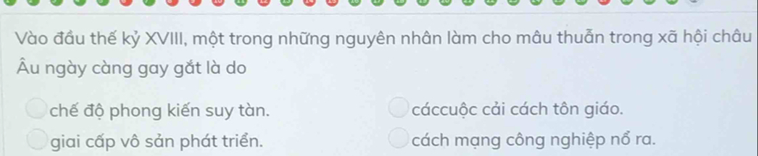 Vào đầu thế kỷ XVIII, một trong những nguyên nhân làm cho mâu thuẫn trong xã hội châu
Âu ngày càng gay gắt là do
chế độ phong kiến suy tàn. cáccuộc cải cách tôn giáo.
giai cấp vô sản phát triển. cách mạng công nghiệp nổ ra.