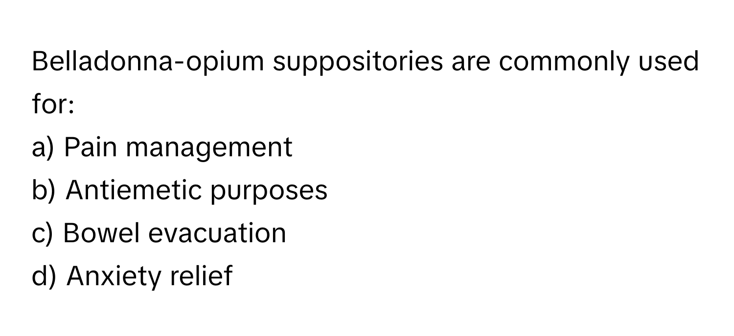 Belladonna-opium suppositories are commonly used for:

a) Pain management 
b) Antiemetic purposes 
c) Bowel evacuation 
d) Anxiety relief