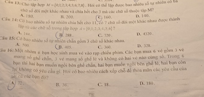 Cho tập hợp M= 0;1;2;3;4;5;6;7;8. Hỏi có thể lập được bao nhiêu số tự nhiên có ba
chữ số đồi một khác nhau và chia hết cho 3 mà các chữ số thuộc tập M7
A. 180. B. 200. C. 160. D. 140.
Câu 14: Có bao nhiều số tự nhiên chia hết cho 11, có 7 chữ số đôi một khác nhau được thành
lập từ các chữ số trong tập hợp A= 0;1;2;3;4;5;6 ?
A. 144 、 B. 288. C. 720. D. 4320.
Câu 15: Có bao nhiều số tự nhiên chẵn gồm 3 chữ số khác nhau.
A. 500, B. 405 C. 360. D. 328.
*âu 16: Một nhóm 6 bạn học sinh mua vé vào rạp chiếu phim. Các bạn mua 6 vé gồm 3 vé
mang số ghể chân, 3 vé mang số ghể lẻ và không có hai vẻ nào cùng số, Trong 6
bạn thì hai bạn muồn ngồi bên ghé chăn, hai bạn muồn ngồi bên ghế lẻ, hai bạn còn
lai không có yêu cầu gì. Hỏi có bao nhiêu cách xếp chỗ để thỏa mãn các yêu cầu của
tất cá các bạn đồ?
72 B. 36. C. 18. D. 180.