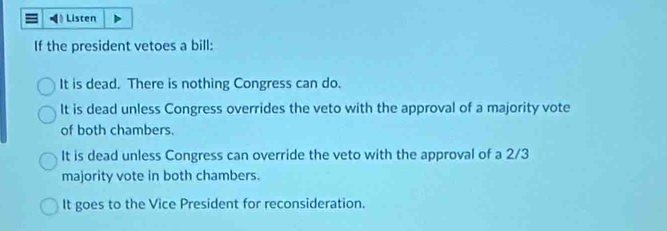 =》 Listen
If the president vetoes a bill:
It is dead. There is nothing Congress can do.
It is dead unless Congress overrides the veto with the approval of a majority vote
of both chambers.
It is dead unless Congress can override the veto with the approval of a 2/3
majority vote in both chambers.
It goes to the Vice President for reconsideration.