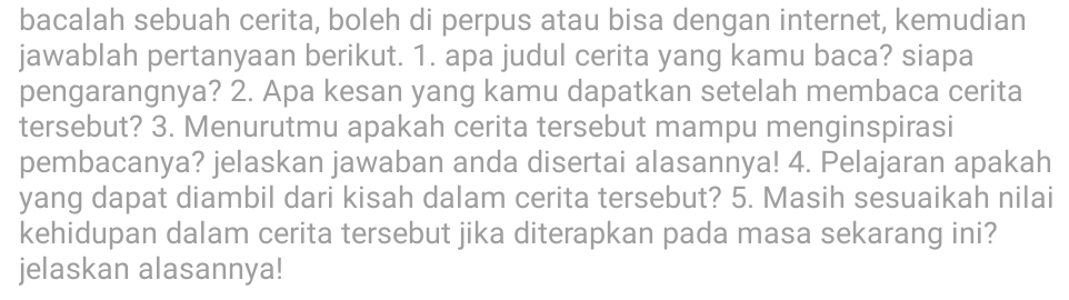 bacalah sebuah cerita, boleh di perpus atau bisa dengan internet, kemudian 
jawablah pertanyaan berikut. 1. apa judul cerita yang kamu baca? siapa 
pengarangnya? 2. Apa kesan yang kamu dapatkan setelah membaca cerita 
tersebut? 3. Menurutmu apakah cerita tersebut mampu menginspirasi 
pembacanya? jelaskan jawaban anda disertai alasannya! 4. Pelajaran apakah 
yang dapat diambil dari kisah dalam cerita tersebut? 5. Masih sesuaikah nilai 
kehidupan dalam cerita tersebut jika diterapkan pada masa sekarang ini? 
jelaskan alasannya!