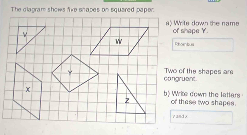 The diagram shows five shapes on squared paper. 
a) Write down the name 
of shape Y. 
Rhombus 
Two of the shapes are 
congruent. 
b) Write down the letters 
of these two shapes.
v and z