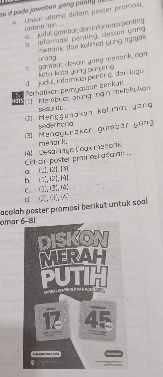 au d pada j awaban yang p alin 
4. Unsur utama dalam poster promosi,
antara lain ....
a. judul, gambar, dan informasi penting
b. informasi penting, desain yang
menarik, dan kalimat yang ngajak
orang
c. gambar, desain yang menarik, dan
kata-kata yang panjang
d. judul, informasi penting, dan logo
5. Perhatikan pernyataan berikut!
HOTS (1) Membuat orang ingin melakukan
sesuatu.
(2) Menggunakan kalimat yang
sederhana.
(3) Menggunakan gambar yang
menarik.
(4) Desainnya tidak menarik.
Ciri-ciri poster promosi adalah ....
a. (1), (2), (3)
b. (1), (2), (4)
c. (1), (3), (4)
d. (2), (3), (4)
acalah poster promosi berikut untuk soal
omor