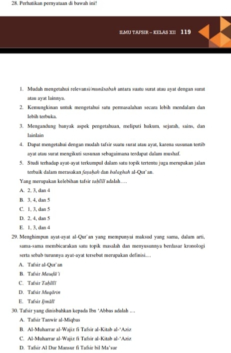 Perhatikan pernyataan di bawah ini!
ILMU TAFSIR - KELAS XII 119
1. Mudah mengetahui relevansi/mṇāsɑbah antara suatu surat atau ayat dengan surat
atau ayat lainnya.
2. Kemungkinan untuk mengetahui satu permasalahan secara lebih mendalam dan
lebih terbuka.
3. Mengandung banyak aspek pengetahuan, meliputi hukum, sejarah, sains, dan
lainlain
4. Dapat mengetahui dengan mudah tafsir suatu surat atau ayat, karena susunan tertib
ayat atau surat mengikuti susunan sebagaimana terdapat dalam mushaf.
5. Studi terhadap ayat-ayat terkumpul dalam satu topik tertentu juga merupakan jalan
terbaik dalam merasakan fayɑhɑh dan bulɑghɑḥ al-Qur`an.
Yang merupakan kelebihan tafsir tah/i/ī adalah…..
A. 2, 3, dan 4
B. 3, 4, dan 5
C. 1, 3, dan 5
D. 2, 4, dan 5
E. 1, 3, dan 4
29. Menghimpun ayat-ayat al-Qur`an yang mempunyai maksud yang sama, dalam arti,
sama-sama membicarakan satu topik masalah dan menyusunnya berdasar kronologi
serta sebab turunnya ayat-ayat tersebut merupakan definisi....
A. Tafsir al-Qur`an
B. Tafsir Mauḍū 'i
C. Tafsir Tahlili
D. Tafsir Mugärin
E. Tafsir Ijmälī
30. Tafsir yang dinisbahkan kepada Ibn *Abbas adalah ....
A. Tafsir Tanwir al-Miqbas
B. Al-Muharrar al-Wajiz fi Tafsir al-Kitab al-*Aziz
C. Al-Muharrar al-Wajiz fi Tafsir al-Kitab al-*Aziz
D. Tafsir Al Dur Mansur fi Tafsir bil Ma’sur